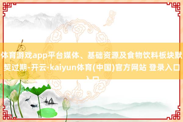 体育游戏app平台　　媒体、基础资源及食物饮料板块默契过期-开云·kaiyun体育(中国)官方网站 登录入口