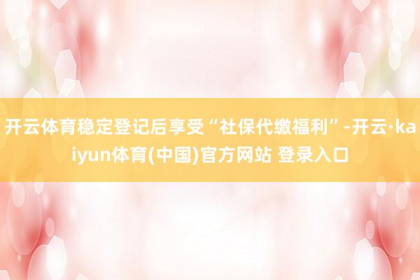 开云体育稳定登记后享受“社保代缴福利”-开云·kaiyun体育(中国)官方网站 登录入口