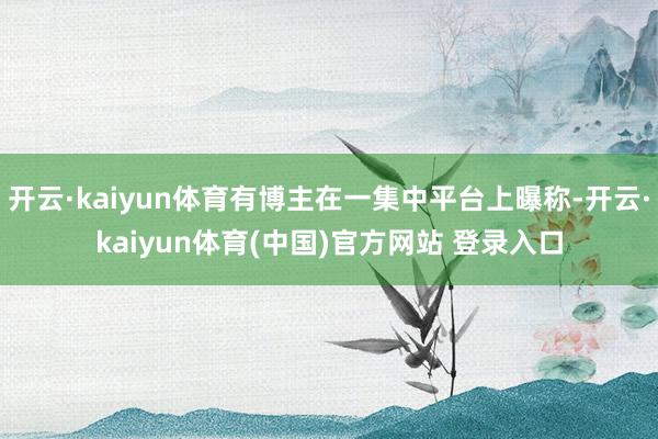 开云·kaiyun体育有博主在一集中平台上曝称-开云·kaiyun体育(中国)官方网站 登录入口