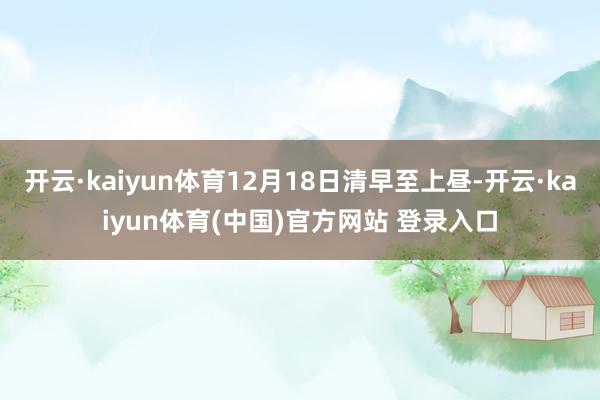 开云·kaiyun体育12月18日清早至上昼-开云·kaiyun体育(中国)官方网站 登录入口