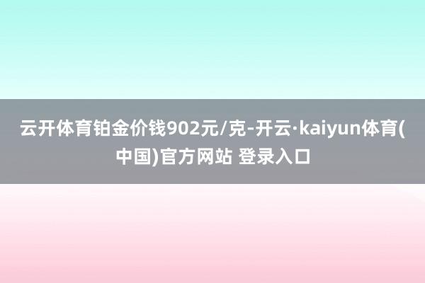 云开体育铂金价钱902元/克-开云·kaiyun体育(中国)官方网站 登录入口