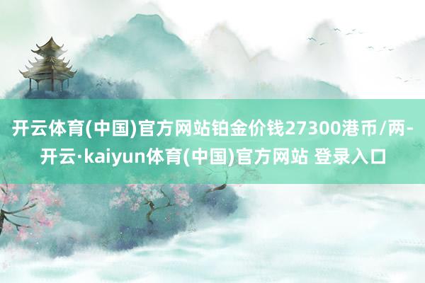 开云体育(中国)官方网站铂金价钱27300港币/两-开云·kaiyun体育(中国)官方网站 登录入口