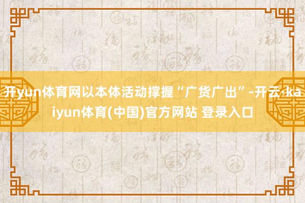 开yun体育网以本体活动撑握“广货广出”-开云·kaiyun体育(中国)官方网站 登录入口