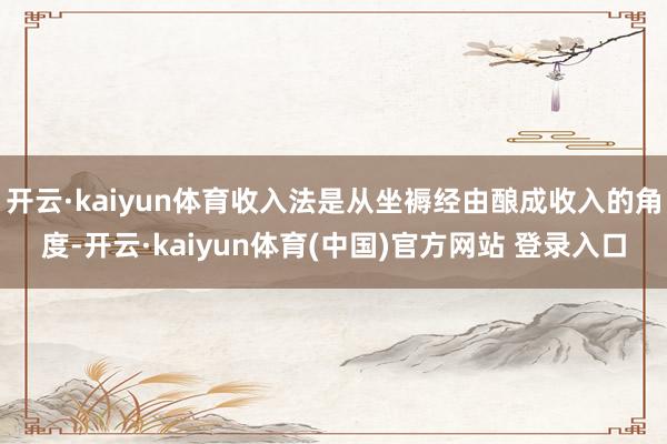 开云·kaiyun体育收入法是从坐褥经由酿成收入的角度-开云·kaiyun体育(中国)官方网站 登录入口