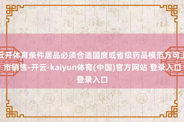 云开体育条件居品必须合适国度或省级药品模范方可上市销售-开云·kaiyun体育(中国)官方网站 登录入口