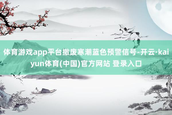 体育游戏app平台撤废寒潮蓝色预警信号-开云·kaiyun体育(中国)官方网站 登录入口