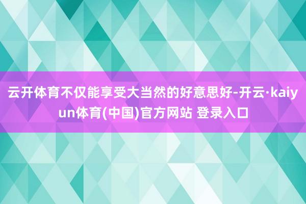 云开体育不仅能享受大当然的好意思好-开云·kaiyun体育(中国)官方网站 登录入口