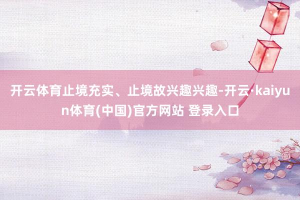 开云体育止境充实、止境故兴趣兴趣-开云·kaiyun体育(中国)官方网站 登录入口